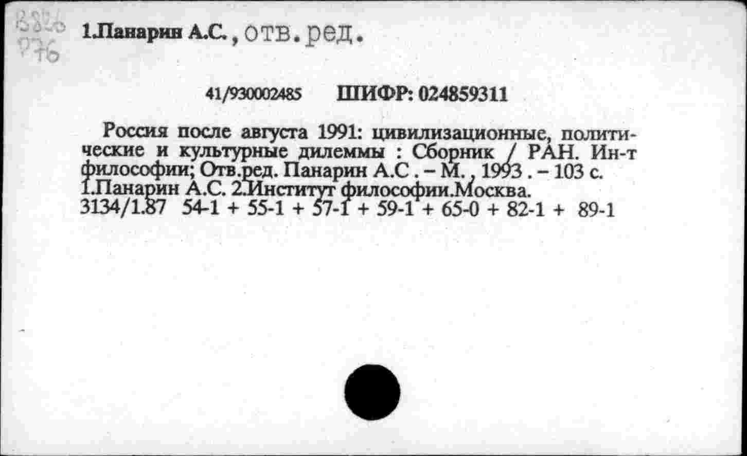 ﻿1Ланарин А.С.,ОТВ.рбД.
41/930002485 ШИФР: 024859311
Россия после августа 1991: цивилизационные, полита ческие и культурные дилеммы : Сборник / РАН. Ин--философии; Отв.ред. Панарин А.С . - М.. 1993 . - 103 с. 1.Панарин А.С. 2Институт философии.Москва.
3134/1.87 54-1 + 55-1 + 57-1 + 59-1 + 65-0 + 82-1 + 89-1